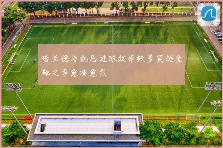 哈兰德与凯恩进球效率较量英超金靴之争愈演愈烈
